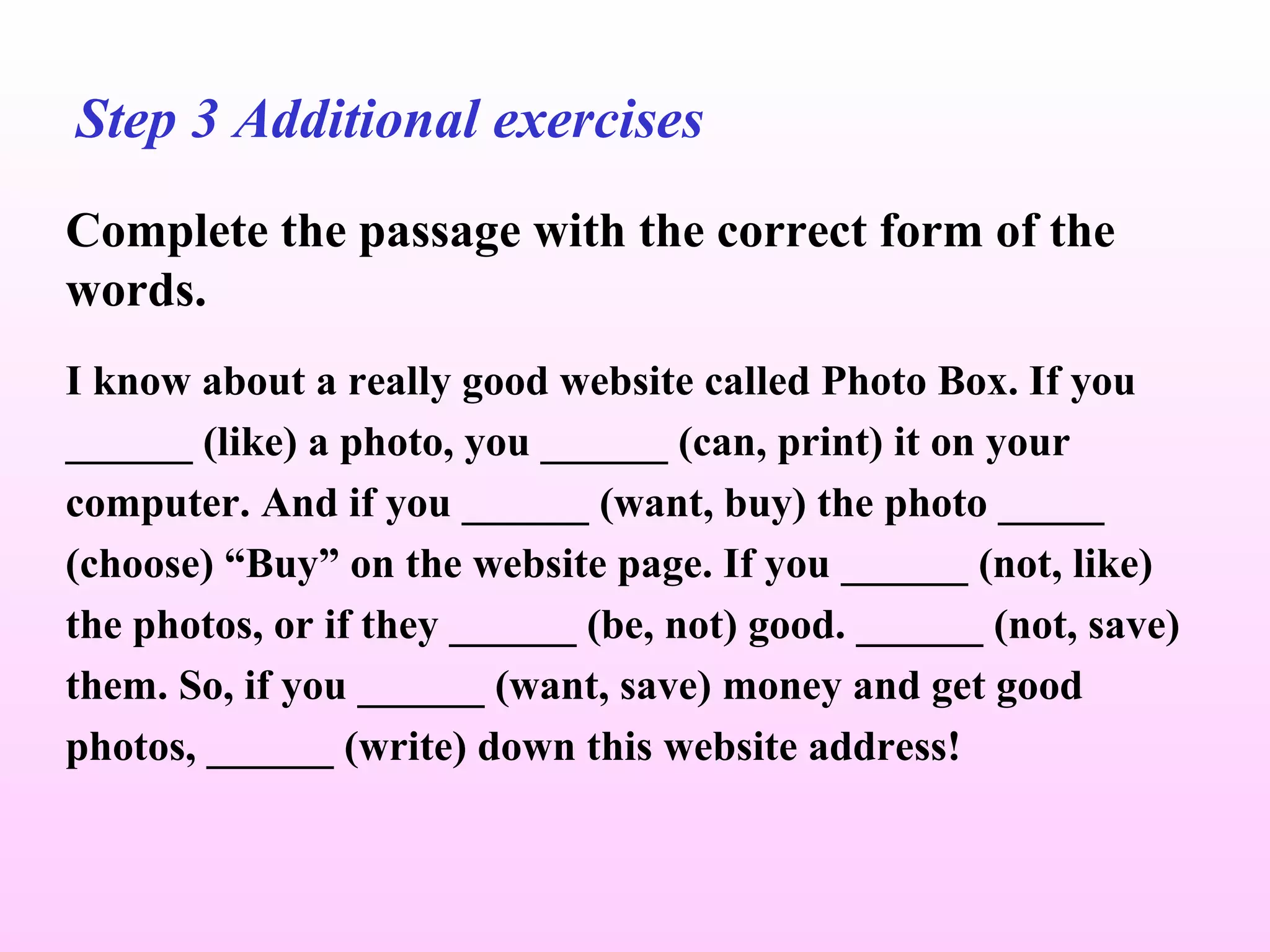 Step 3 Additional exercises Complete the passage with the correct form of the words. I know about a really good website called Photo Box. If you ______ (like) a photo, you ______ (can, print) it on your computer. And if you ______ (want, buy) the photo _____ (choose) “Buy” on the website page. If you ______ (not, like) the photos, or if they ______ (be, not) good. ______ (not, save) them. So, if you ______ (want, save) money and get good photos, ______ (write) down this website address! 
