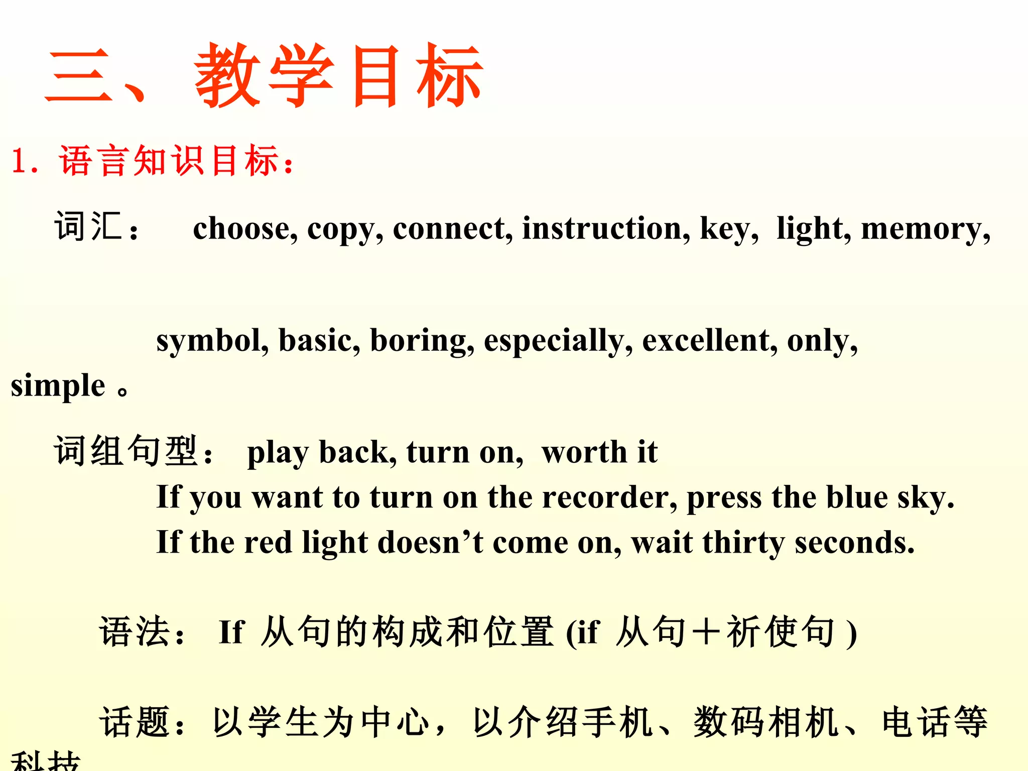 三、教学目标 1. 语言知识目标： 词汇 ：  choose, copy, connect, instruction, key,  light, memory,  symbol, basic, boring, especially, excellent, only, simple 。 词组句型： play back, turn on,  worth it  If you want to turn on the recorder, press the blue sky. If the red light doesn’t come on, wait thirty seconds. 语法： If  从句的构成和位置 (if  从句＋祈使句 ) 话题：以学生为中心，以介绍手机、数码相机、电话等科技  产品为话题。 