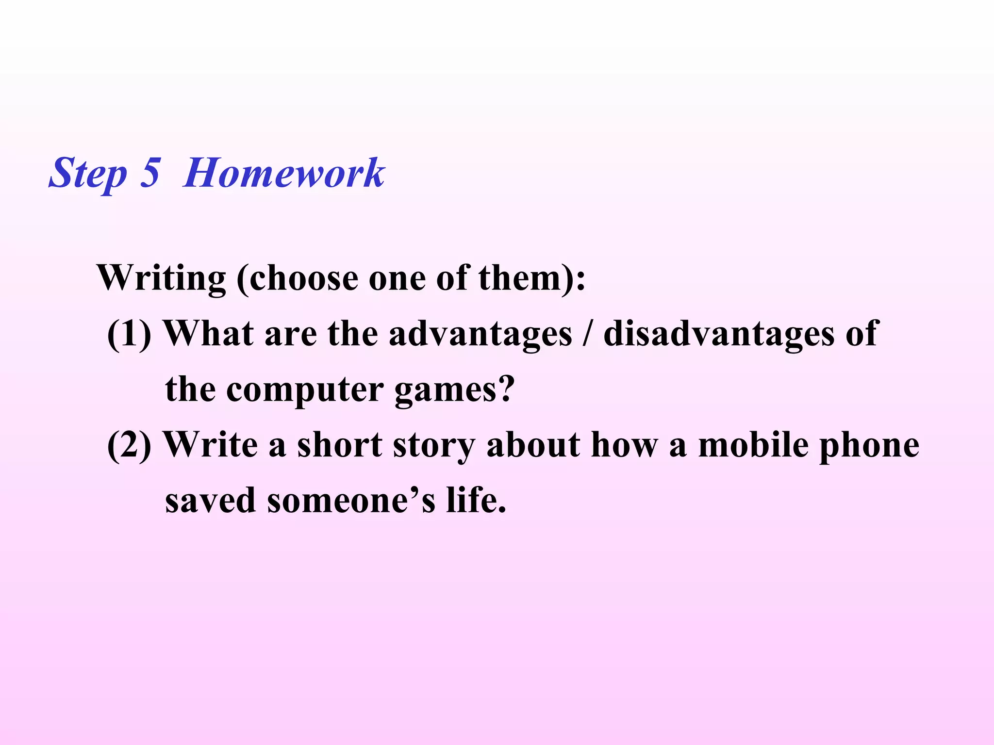 Step 5  Homework   Writing (choose one of them): (1) What are the advantages / disadvantages of  the computer games? (2) Write a short story about how a mobile phone  saved someone’s life. 