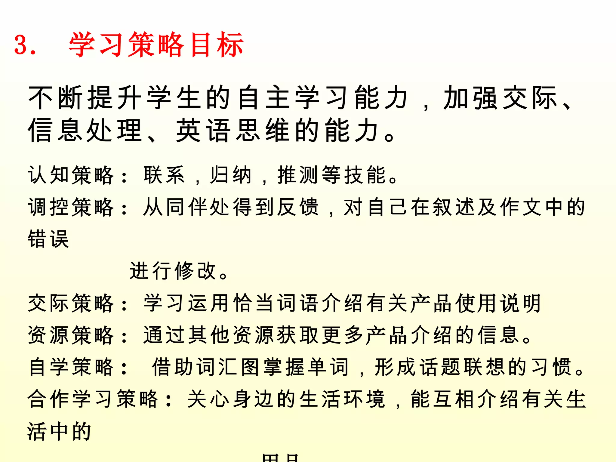 3.  学习策略目标 不断提升学生的自主学习能力，加强交际、信息处理、英语思维的能力。 认知 策略 :  联系，归纳，推测等技能。 调控 策略 :  从同伴处得到反馈，对自己在叙述及作文中的错误 进行修改。 交际 策略 :  学习运用恰当词语介绍有关 产品使用说明 资源 策略 :  通过其他资源获取更多 产品 介绍的信息。 自学策略 :  借助词汇图掌握单词，形成话题联想的习惯。 合作学习策略 :  关心身边的生活环境，能互相介绍有关 生活中的  用品 。 其他 ：  培养联想能力，如场所与功能的联系。 