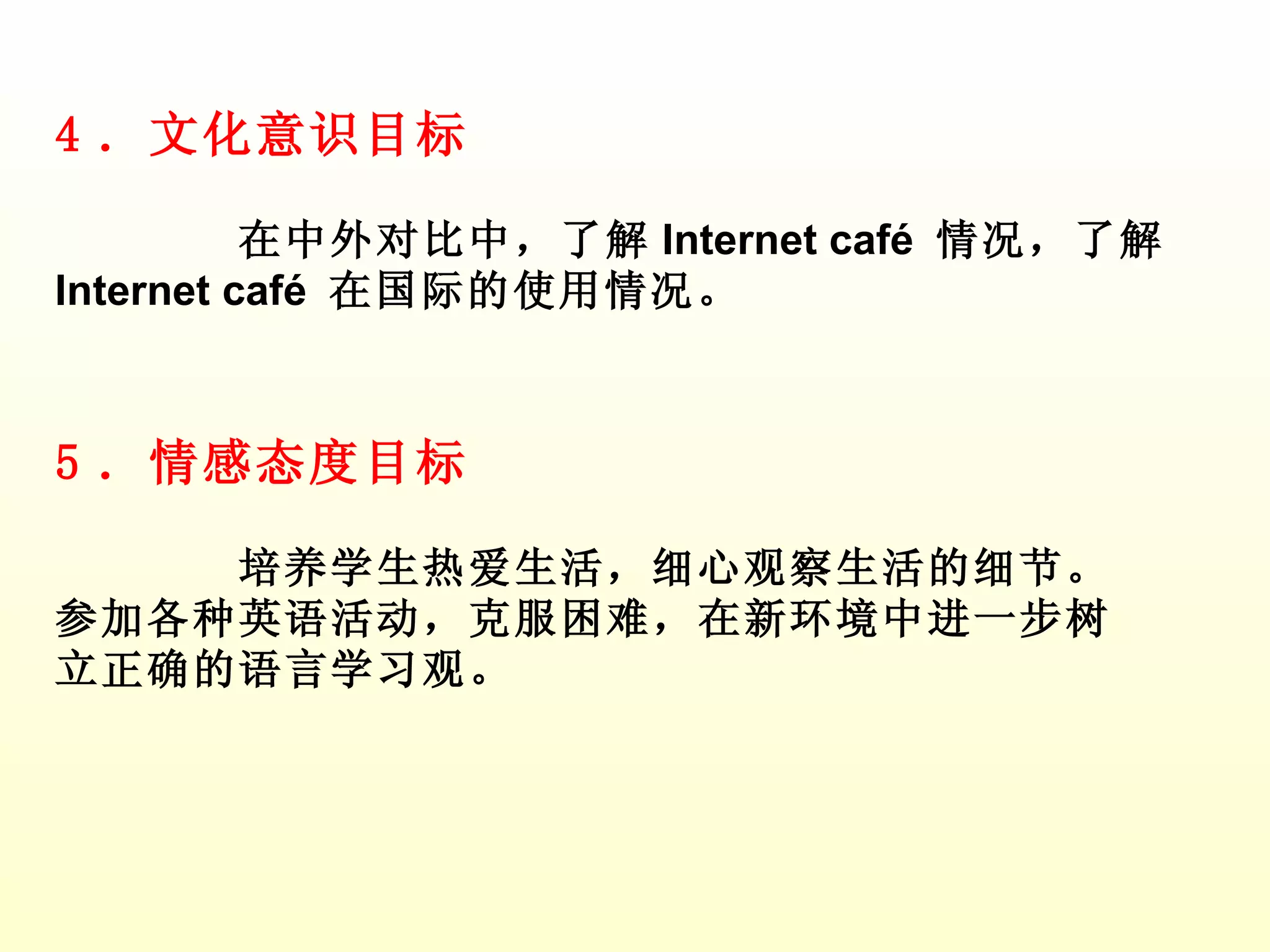 4 ．文化意识目标 在中外对比中，了解 Internet café  情况，了解 Internet café  在国际的使用情况。 5 ．情感态度目标 培养学生热爱生活，细心观察生活的细节。参加各种英语活动，克服困难，在新环境中进一步树立正确的语言学习观。 