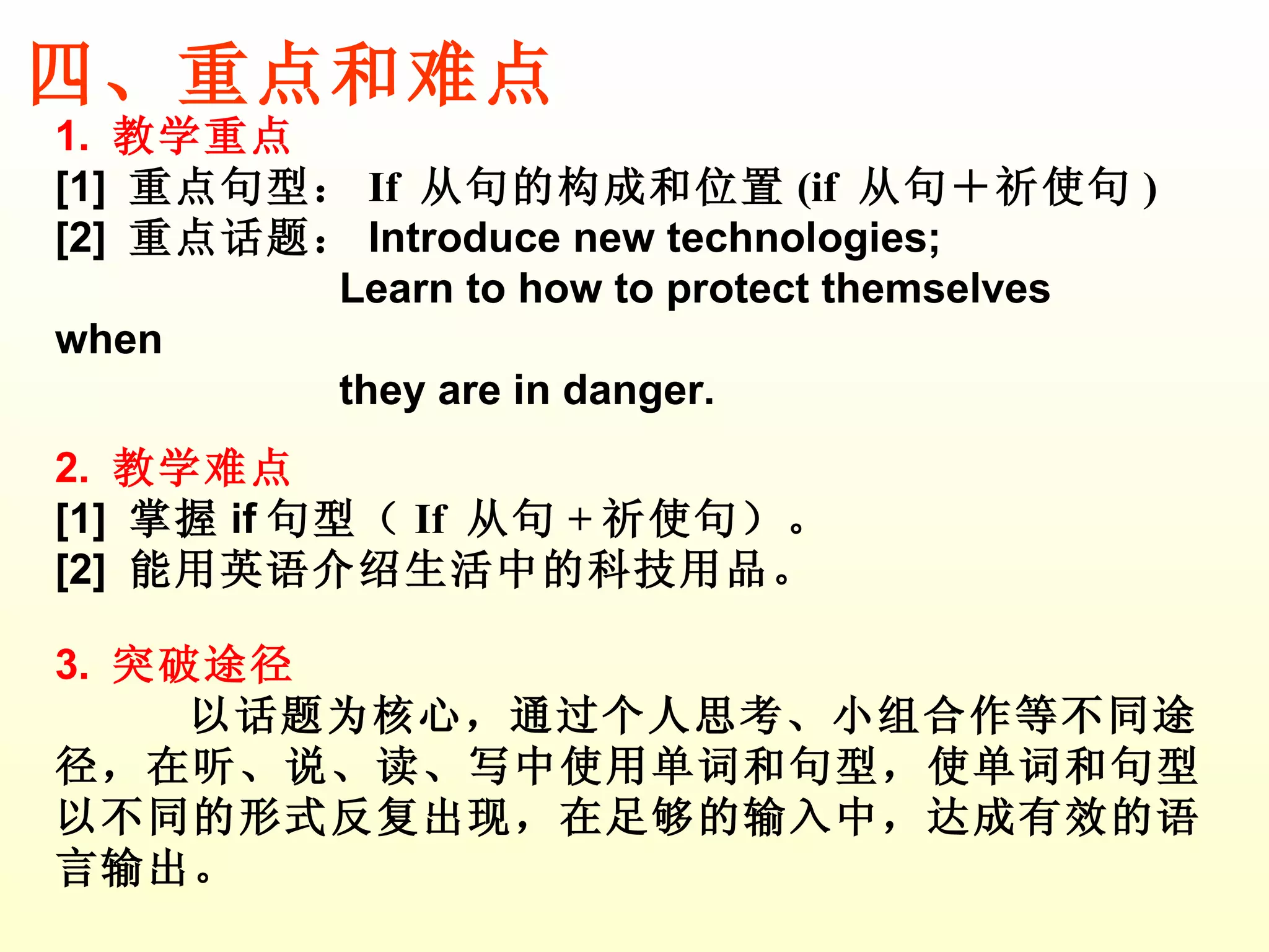 1.  教学重点 [1]  重点句型： If  从句的构成和位置 (if  从句＋祈使句 ) [2]  重点话题： Introduce new technologies; Learn to how to protect themselves when  they are in danger.  2.  教学难点 [1]  掌握 if 句型（ If  从句 + 祈使句 ）。 [2]  能用英语介绍生活中的 科技 用品。 3.  突破途径 以话题为核心，通过个人思考、小组合作等不同途径，在听、说、读、写中使用单词和句型，使单词和句型以不同的形式反复出现，在足够的输入中，达成有效的语言输出。 四、重点和难点 
