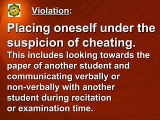 Violation : Placing oneself under the suspicion of cheating. This includes looking towards the paper of another student and communicating verbally or  non-verbally with another  student during recitation  or examination time. 