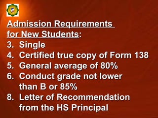 Admission Requirements  for New Students : Single Certified true copy of Form 138 General average of 80% Conduct grade not lower  than B or 85% Letter of Recommendation  from the HS Principal  