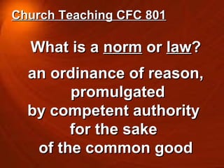 What is a  norm  or  law ? an ordinance of reason, promulgated  by competent authority  for the sake  of the common good Church Teaching CFC 801 