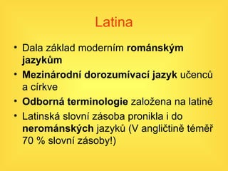 Latina Dala základ moderním  románským jazykům Mezinárodní dorozumívací jazyk  učenců a církve Odborná terminologie  založena na latině Latinská slovní zásoba pronikla i do  nerománských  jazyků (V angličtině téměř 70 % slovní zásoby!) 