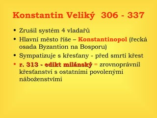 Konstantin Veliký  306 - 337 Zrušil systém 4 vladařů Hlavní město říše –  Konstantinopol   (řecká osada Byzantion na Bosporu) Sympatizuje s křesťany - před smrtí křest r. 313 - edikt milánský  =  zrovnoprávnil křesťanství s ostatními povolenými náboženstvími 