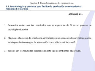 Módulo 4. Diseño Instruccional del entrenamiento

1.1. Metodologías y procesos para facilitar la producción de contenidos a
modalidad e-learning .
ACTIVIDAD 1.S1.

1. Determina cuáles son los resultados que se esperarían de Tí en un proceso de
tecnología educativa.

2. ¿Cómo es el proceso de enseñanza-aprendizaje en un ambiente de aprendizaje donde
se integran las tecnologías de información como el internet, intranet? .

3. ¿Cuáles son los resultados esperados en este tipo de ambientes educativos?

 