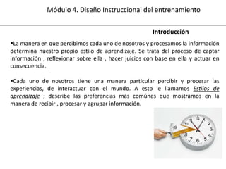 Módulo 4. Diseño Instruccional del entrenamiento
Introducción
La manera en que percibimos cada uno de nosotros y procesamos la información
determina nuestro propio estilo de aprendizaje. Se trata del proceso de captar
información , reflexionar sobre ella , hacer juicios con base en ella y actuar en
consecuencia.
Cada uno de nosotros tiene una manera particular percibir y procesar las
experiencias, de interactuar con el mundo. A esto le llamamos Estilos de
aprendizaje ; describe las preferencias más comúnes que mostramos en la
manera de recibir , procesar y agrupar información.

 