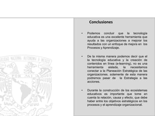Conclusiones
•

Podemos concluir que la tecnología
educativa es una excelente herramienta que
ayuda a las organizaciones a mejorar los
resultados con un enfoque de mejora en los
Procesos y Aprendizaje.

•

De la misma manera podemos decir que el
la tecnología educativa y la creación de
contenidos en línea (e-learning), no es una
herramienta
aislada,
la
necesitamos
conectar a la Planeación Estratégica de las
organizaciones. solamente de esta manera
podremos pasar de la Estrategia a las
acciones.

•

Durante la construcción de los ecosistemas
educativos es importante que tome en
cuenta la relación, causa y efecto, que debe
haber entre los objetivos estratégicos en los
procesos y el aprendizaje organizacional.

 