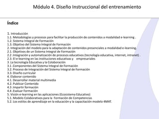 Módulo 4. Diseño Instruccional del entrenamiento
Índice
1. Introducción
1.1. Metodologías y procesos para facilitar la producción de contenidos a modalidad e-learning .
1.2. Sistema Integral de Formación
1.3. Objetivo del Sistema Integral de Formación
2. Integración del modelo para la adaptación de contenidos presenciales a modalidad e-learning.
2.1. Objetivos de un Sistema Integral de Formación
2.2 .Integración y automatización de procesos educativos (tecnología educativa, internet, intranet) .
2.3. El e-learning en las instituciones educativas y empresariales
3 .La tecnología Educativa y la Colaboración
3.1 .Componentes del Sistema Integral de Formación
3.2. Proceso de Integración del Sistema Integral de Formación
3.3. Diseño curricular
4. Elaborar contenido
4.1. Desarrollar material multimedia
4.2. Publicar Contenido
4.3 .Impartir formación
4.4 .Evaluar Formación
5. Visión e-learning en las aplicaciones (Ecosistema Educativo)
5.1. Modelo Colaborativos para la Formación de Competencias
5.2. Los estilos de aprendizaje en la educación y la capacitación modelo 4MAT.

 