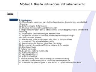 Módulo 4. Diseño Instruccional del entrenamiento
Índice
1. Introducción

1.1. Metodologías y procesos para facilitar la producción de contenidos a modalidad
e-learning .
1.2. Sistema Integral de Formación
1.3. Objetivo del Sistema Integral de Formación
2. Integración del modelo para la adaptación de contenidos presenciales a modalidad
e-learning.
2.1. Objetivos de un Sistema Integral de Formación
2.2 .Integración y automatización de procesos educativos (tecnología
educativa, internet, intranet) .
2.3. El e-learning en las instituciones educativas y empresariales
3 .La tecnología Educativa y la Colaboración
3.1 .Componentes del Sistema Integral de Formación
3.2. Proceso de Integración del Sistema Integral de Formación
3.3. Diseño curricular
4. Elaborar contenido
4.1. Desarrollar material multimedia
4.2. Publicar Contenido
4.3 .Impartir formación
4.4 .Evaluar Formación
5. Visión e-learning en las aplicaciones (Ecosistema Educativo)
5.1. Modelo Colaborativos para la Formación de Competencias
5.2. Los estilos de aprendizaje en la educación y la capacitación modelo 4MAT.

 