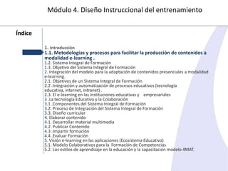 Módulo 4. Diseño Instruccional del entrenamiento
Índice
1. Introducción
1.1. Metodologías y procesos para facilitar la producción de contenidos a
modalidad e-learning .

1.2. Sistema Integral de Formación
1.3. Objetivo del Sistema Integral de Formación
2. Integración del modelo para la adaptación de contenidos presenciales a modalidad
e-learning.
2.1. Objetivos de un Sistema Integral de Formación
2.2 .Integración y automatización de procesos educativos (tecnología
educativa, internet, intranet) .
2.3. El e-learning en las instituciones educativas y empresariales
3 .La tecnología Educativa y la Colaboración
3.1 .Componentes del Sistema Integral de Formación
3.2. Proceso de Integración del Sistema Integral de Formación
3.3. Diseño curricular
4. Elaborar contenido
4.1. Desarrollar material multimedia
4.2. Publicar Contenido
4.3 .Impartir formación
4.4 .Evaluar Formación
5. Visión e-learning en las aplicaciones (Ecosistema Educativo)
5.1. Modelo Colaborativos para la Formación de Competencias
5.2. Los estilos de aprendizaje en la educación y la capacitación modelo 4MAT.

 