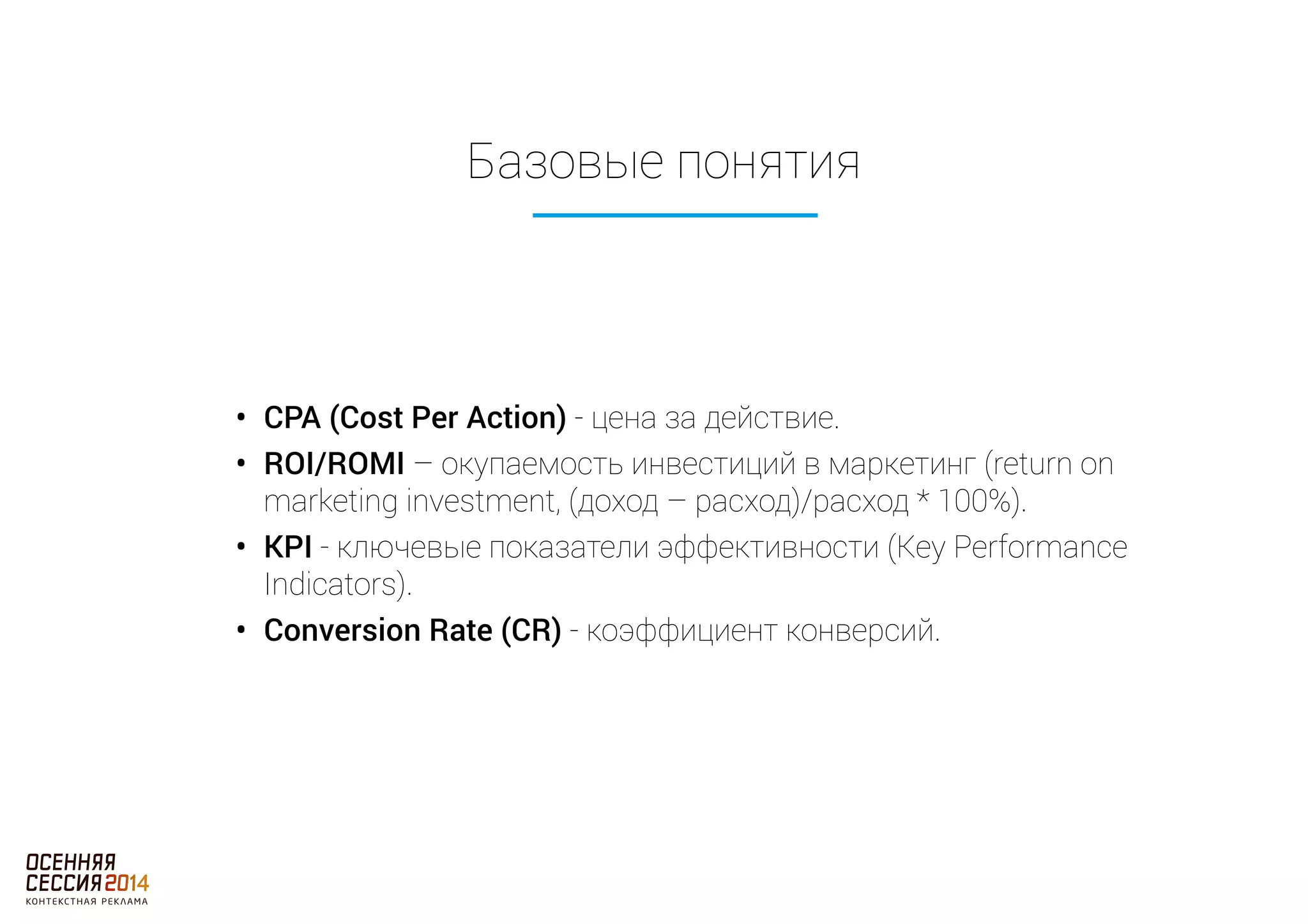 Базовые понятия 
• CPA (Cost Per Action) - цена за действие. 
• ROI/ROMI – окупаемость инвестиций в маркетинг (return on 
marketing investment, (доход – расход)/расход * 100%). 
• KPI - ключевые показатели эффективности (Key Performance 
Indicators). 
• Conversion Rate (CR) - коэффициент конверсий. 
 