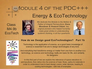 Energy & EcoTechnology
Module 4 of the PDC+++PDC
+
+
+
We dedicate this Module to the Mother &
Father of Integral Permaculture: Dana
Meadows & Howard Odum, two
original pioneers who helped humanity
make great strides in understanding
systemic thinking, in all four quadrants.
How do we Design good EcoTechnologies? Part 1b
*
Technology is the application of science, so a good basic knowledge of
science is essential if we are to design technologies of any kind.
*
And everything that transforms energy or matter from one form to another is a
technology, so science and technology really are basic for life, and certainly
for designers.
*
In this first part of two we explore the relevance of space elevators to
permaculture, then delve into the science of heat, flows, optics & materials in
order to understand how to best design ovens, solar devices, heating &
cooling technologies - with lots of examples
Class
M4.9b
EcoTech
 