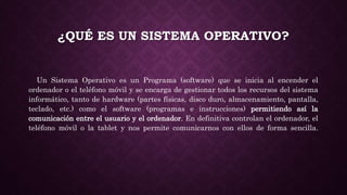 ¿QUÉ ES UN SISTEMA OPERATIVO?
Un Sistema Operativo es un Programa (software) que se inicia al encender el
ordenador o el teléfono móvil y se encarga de gestionar todos los recursos del sistema
informático, tanto de hardware (partes físicas, disco duro, almacenamiento, pantalla,
teclado, etc.) como el software (programas e instrucciones) permitiendo así la
comunicación entre el usuario y el ordenador. En definitiva controlan el ordenador, el
teléfono móvil o la tablet y nos permite comunicarnos con ellos de forma sencilla.
 