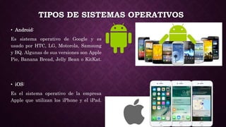 TIPOS DE SISTEMAS OPERATIVOS
• Android:
Es sistema operativo de Google y es
usado por HTC, LG, Motorola, Samsung
y BQ. Algunas de sus versiones son Apple
Pie, Banana Bread, Jelly Bean o KitKat.
• iOS:
Es el sistema operativo de la empresa
Apple que utilizan los iPhone y el iPad.
 