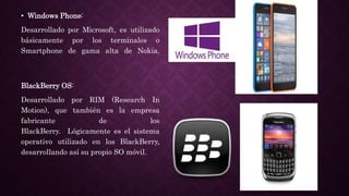 • Windows Phone:
Desarrollado por Microsoft, es utilizado
básicamente por los terminales o
Smartphone de gama alta de Nokia.
BlackBerry OS:
Desarrollado por RIM (Research In
Motion), que también es la empresa
fabricante de los
BlackBerry. Lógicamente es el sistema
operativo utilizado en los BlackBerry,
desarrollando así su propio SO móvil.
 
