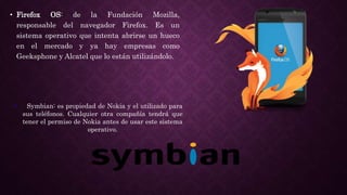 • Firefox OS: de la Fundación Mozilla,
responsable del navegador Firefox. Es un
sistema operativo que intenta abrirse un hueco
en el mercado y ya hay empresas como
Geeksphone y Alcatel que lo están utilizándolo.
• Symbian: es propiedad de Nokia y el utilizado para
sus teléfonos. Cualquier otra compañía tendrá que
tener el permiso de Nokia antes de usar este sistema
operativo.
 