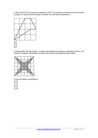 www.nsaulasparticulares.com.br Página 3 de 5
5. (Pucmg 2010) De uma placa quadrada de 16cm
2
, foi recortada uma peça conforme indicado
na figura. A medida da área da peça recortada, em centímetros quadrados, é:
a) 4
b) 5
c) 6
d) 7
6. (Ufrgs 2008) Na figura abaixo, a malha quadriculada é formada por quadrados de área 1. Os
vértices do polígono sombreado coincidem com vértices de quadrados dessa malha.
A área do polígono sombreado é
a) 10.
b) 12.
c) 13.
d) 15.
e) 16.
 