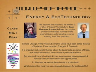 +
     M d l 4o t eP
      o ue
    PDC
             f h DC+ + +
+   +         Energy & EcoTechnology
                             We dedicate this Module to the Mother &
                              Father of Integral Permaculture: Dana
Class                        Meadows & Howard Odum, two original
                               pioneers who helped humanity make
 M4.1                         great strides in understanding systemic
                                   thinking, in all four quadrants.
 Peak
          Climate Change, Petrol Peak & Economic Crisis have been called the 3Es
                    of Collapse: Environmental, Energetic & Economic.
                                                *

          It is important to be well informed about the basic facts & science of these,
                   how they interconnect, their causes & predictable effects.
                                                *

            But also explore what cultural & inner meanings are being proposed &
                       how we can turn these crises into opportunities.
                                                *

                     In this class we look at these issues in some detail.
                                                *

            What does all this mean for us as integral designers for sustainability?
 