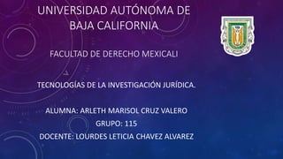 UNIVERSIDAD AUTÓNOMA DE
BAJA CALIFORNIA
FACULTAD DE DERECHO MEXICALI
TECNOLOGÍAS DE LA INVESTIGACIÓN JURÍDICA.
ALUMNA: ARLETH MARISOL CRUZ VALERO
GRUPO: 115
DOCENTE: LOURDES LETICIA CHAVEZ ALVAREZ
 