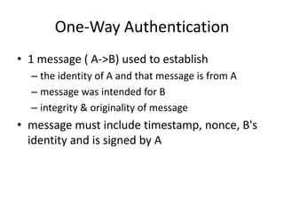 One-Way Authentication
• 1 message ( A->B) used to establish
– the identity of A and that message is from A
– message was intended for B
– integrity & originality of message
• message must include timestamp, nonce, B's
identity and is signed by A
 
