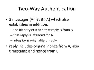 Two-Way Authentication
• 2 messages (A->B, B->A) which also
establishes in addition:
– the identity of B and that reply is from B
– that reply is intended for A
– integrity & originality of reply
• reply includes original nonce from A, also
timestamp and nonce from B
 