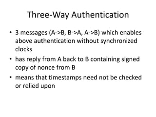 Three-Way Authentication
• 3 messages (A->B, B->A, A->B) which enables
above authentication without synchronized
clocks
• has reply from A back to B containing signed
copy of nonce from B
• means that timestamps need not be checked
or relied upon
 