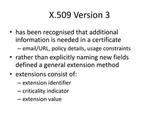 X.509 Version 3
• has been recognised that additional
information is needed in a certificate
– email/URL, policy details, usage constraints
• rather than explicitly naming new fields
defined a general extension method
• extensions consist of:
– extension identifier
– criticality indicator
– extension value
 