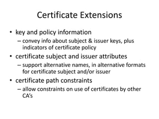 Certificate Extensions
• key and policy information
– convey info about subject & issuer keys, plus
indicators of certificate policy
• certificate subject and issuer attributes
– support alternative names, in alternative formats
for certificate subject and/or issuer
• certificate path constraints
– allow constraints on use of certificates by other
CA’s
 