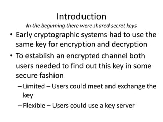 Introduction
In the beginning there were shared secret keys
• Early cryptographic systems had to use the
same key for encryption and decryption
• To establish an encrypted channel both
users needed to find out this key in some
secure fashion
–Limited – Users could meet and exchange the
key
–Flexible – Users could use a key server
 