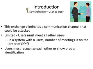 Introduction
Key Exchange – User to User
• This exchange eliminates a communication channel that
could be attacked
• Limited - Users must meet all other users
– In a system with n users, number of meetings is on the
order of O(n2)
• Users must recognize each other or show proper
identification
 