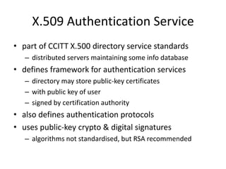 X.509 Authentication Service
• part of CCITT X.500 directory service standards
– distributed servers maintaining some info database
• defines framework for authentication services
– directory may store public-key certificates
– with public key of user
– signed by certification authority
• also defines authentication protocols
• uses public-key crypto & digital signatures
– algorithms not standardised, but RSA recommended
 