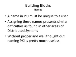 Building Blocks
Names
• A name in PKI must be unique to a user
• Assigning these names presents similar
difficulties as found in other areas of
Distributed Systems
• Without proper and well thought out
naming PKI is pretty much useless
 