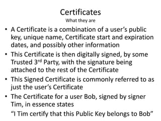 Certificates
What they are
• A Certificate is a combination of a user’s public
key, unique name, Certificate start and expiration
dates, and possibly other information
• This Certificate is then digitally signed, by some
Trusted 3rd Party, with the signature being
attached to the rest of the Certificate
• This Signed Certificate is commonly referred to as
just the user’s Certificate
• The Certificate for a user Bob, signed by signer
Tim, in essence states
“I Tim certify that this Public Key belongs to Bob”
 