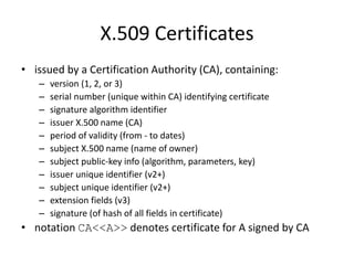 X.509 Certificates
• issued by a Certification Authority (CA), containing:
– version (1, 2, or 3)
– serial number (unique within CA) identifying certificate
– signature algorithm identifier
– issuer X.500 name (CA)
– period of validity (from - to dates)
– subject X.500 name (name of owner)
– subject public-key info (algorithm, parameters, key)
– issuer unique identifier (v2+)
– subject unique identifier (v2+)
– extension fields (v3)
– signature (of hash of all fields in certificate)
• notation CA<<A>> denotes certificate for A signed by CA
 