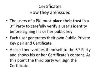 Certificates
How they are issued
• The users of a PKI must place their trust in a
3rd Party to carefully verify a user’s identity
before signing his or her public key
• Each user generates their own Public-Private
Key pair and Certificate
• A user then verifies them self to the 3rd Party
and shows his or her Certificate’s content. At
this point the third party will sign the
Certificate.
 