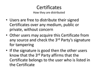 Certificates
How they are distributed
• Users are free to distribute their signed
Certificates over any medium, public or
private, without concern
• Other users may acquire this Certificate from
any source and check the 3rd Party’s signature
for tampering
• If the signature is good then the other users
know that the 3rd Party affirms that the
Certificate belongs to the user who is listed in
the Certificate
 