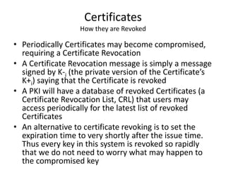 Certificates
How they are Revoked
• Periodically Certificates may become compromised,
requiring a Certificate Revocation
• A Certificate Revocation message is simply a message
signed by K-i (the private version of the Certificate’s
K+i) saying that the Certificate is revoked
• A PKI will have a database of revoked Certificates (a
Certificate Revocation List, CRL) that users may
access periodically for the latest list of revoked
Certificates
• An alternative to certificate revoking is to set the
expiration time to very shortly after the issue time.
Thus every key in this system is revoked so rapidly
that we do not need to worry what may happen to
the compromised key
 