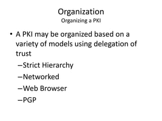 Organization
Organizing a PKI
• A PKI may be organized based on a
variety of models using delegation of
trust
–Strict Hierarchy
–Networked
–Web Browser
–PGP
 