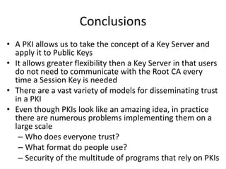 Conclusions
• A PKI allows us to take the concept of a Key Server and
apply it to Public Keys
• It allows greater flexibility then a Key Server in that users
do not need to communicate with the Root CA every
time a Session Key is needed
• There are a vast variety of models for disseminating trust
in a PKI
• Even though PKIs look like an amazing idea, in practice
there are numerous problems implementing them on a
large scale
– Who does everyone trust?
– What format do people use?
– Security of the multitude of programs that rely on PKIs
 