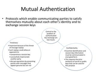 Mutual Authentication
• Protocols which enable communicating parties to satisfy
themselves mutually about each other’s identity and to
exchange session keys
Central to the
problem of
authenticated
key exchange are
two issues:
Confidentiality
•Essential identification and
session-key information
must be communicated in
encrypted form
•This requires the prior
existence of secret or public
keys that can be used for
this purpose
Timeliness
•Important because of the threat
of message replays
•Such replays could allow an
opponent to:
•compromise a session key
•successfully impersonate
another party
•disrupt operations by presenting
parties with messages that
appear genuine but are not
 