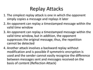 Replay Attacks
1. The simplest replay attack is one in which the opponent
simply copies a message and replays it later
2. An opponent can replay a timestamped message within the
valid time window
3. An opponent can replay a timestamped message within the
valid time window, but in addition, the opponent
suppresses the original message; thus, the repetition
cannot be detected
4. Another attack involves a backward replay without
modification and is possible if symmetric encryption is
used and the sender cannot easily recognize the difference
between messages sent and messages received on the
basis of content (Reflection Attack)
 