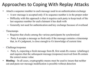 Approaches to Coping With Replay Attacks
• Attach a sequence number to each message used in an authentication exchange
– A new message is accepted only if its sequence number is in the proper order
– Difficulty with this approach is that it requires each party to keep track of the
last sequence number for each claimant it has dealt with
– Generally not used for authentication and key exchange because of overhead
– Timestamps
– Requires that clocks among the various participants be synchronized
– Party A accepts a message as fresh only if the message contains a timestamp
that, in A’s judgment, is close enough to A’s knowledge of current time
– Challenge/response
– Party A, expecting a fresh message from B, first sends B a nonce (challenge)
and requires that the subsequent message (response) received from B contain
the correct nonce value
• Binding – In all cases, cryptographic means must be used to insure that neither
cut-and-paste nor message modification is possible without detection
 