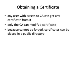 Obtaining a Certificate
• any user with access to CA can get any
certificate from it
• only the CA can modify a certificate
• because cannot be forged, certificates can be
placed in a public directory
 