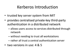 Kerberos Introduction
• trusted key server system from MIT
• provides centralised private-key third-party
authentication in a distributed network
– allows users access to services distributed through
network
– without needing to trust all workstations
– rather all trust a central authentication server
• two versions in use: 4 & 5
 