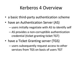 Kerberos 4 Overview
• a basic third-party authentication scheme
• have an Authentication Server (AS)
– users initially negotiate with AS to identify self
– AS provides a non-corruptible authentication
credential (ticket granting ticket TGT)
• have a Ticket Granting server (TGS)
– users subsequently request access to other
services from TGS on basis of users TGT
 