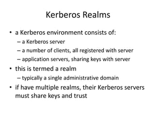 Kerberos Realms
• a Kerberos environment consists of:
– a Kerberos server
– a number of clients, all registered with server
– application servers, sharing keys with server
• this is termed a realm
– typically a single administrative domain
• if have multiple realms, their Kerberos servers
must share keys and trust
 