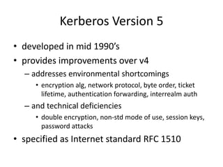 Kerberos Version 5
• developed in mid 1990’s
• provides improvements over v4
– addresses environmental shortcomings
• encryption alg, network protocol, byte order, ticket
lifetime, authentication forwarding, interrealm auth
– and technical deficiencies
• double encryption, non-std mode of use, session keys,
password attacks
• specified as Internet standard RFC 1510
 